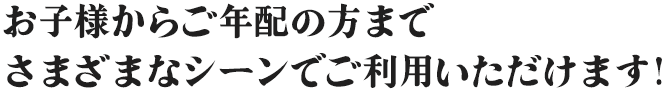 お子様からご年配の方まで、さまざまなシーンでご利用いただけます！